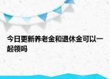 今日更新養(yǎng)老金和退休金可以一起領嗎