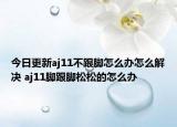 今日更新aj11不跟腳怎么辦怎么解決 aj11腳跟腳松松的怎么辦