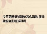 今日更新籃球鞋墊怎么清洗 籃球鞋墊會影響球鞋嗎