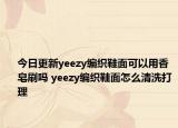 今日更新yeezy編織鞋面可以用香皂刷嗎 yeezy編織鞋面怎么清洗打理