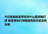 今日更新膝蓋受傷穿什么籃球鞋打球 膝蓋受傷打球戴保而防還是邁克達(dá)威