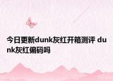 今日更新dunk灰紅開箱測評 dunk灰紅偏碼嗎