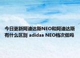 今日更新阿迪達(dá)斯NEO和阿迪達(dá)斯有什么區(qū)別 adidas NEO檔次低嗎