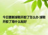 今日更新球鞋開膠了怎么辦 球鞋開膠了用什么粘好