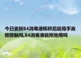 今日更新84消毒液稀釋后能用手直接接觸嗎,84消毒液能拖地用嗎