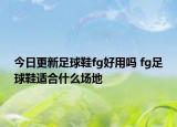 今日更新足球鞋fg好用嗎 fg足球鞋適合什么場地