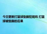 今日更新打籃球墊腳犯規(guī)嗎 打籃球被墊腳的后果