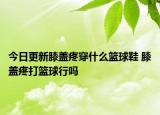 今日更新膝蓋疼穿什么籃球鞋 膝蓋疼打籃球行嗎