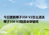 今日更新椰子350 V2怎么清洗 椰子350 V2鞋底會(huì)穿破嗎