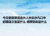 今日更新潮流合伙人中吳亦凡口中的鎮(zhèn)店之寶是什么 潮牌到底是什么