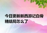 今日更新新西游記白骨精結(jié)局怎么了