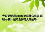 今日更新球鞋ep和pf是什么意思 球鞋ep和pf是適合腳寬人穿的嗎