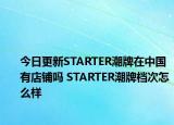 今日更新STARTER潮牌在中國有店鋪嗎 STARTER潮牌檔次怎么樣