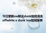 今日更新ow聯(lián)名dunk如何清洗 offwhite x dunk low如何保養(yǎng)