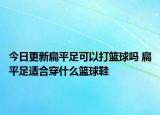 今日更新扁平足可以打籃球嗎 扁平足適合穿什么籃球鞋