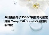 今日更新椰子350 V2純白如何鑒定真假 Yeezy 350 Boost V2全白真假對(duì)比