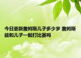 今日更新詹姆斯兒子多少歲 詹姆斯能和兒子一起打比賽嗎