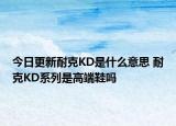 今日更新耐克KD是什么意思 耐克KD系列是高端鞋嗎