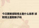 今日更新球鞋博主是什么意思 球鞋博主是鞋販子嗎