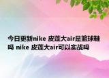 今日更新nike 皮蓬大air是籃球鞋嗎 nike 皮蓬大air可以實(shí)戰(zhàn)嗎