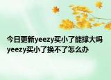 今日更新yeezy買小了能撐大嗎 yeezy買小了換不了怎么辦