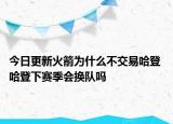 今日更新火箭為什么不交易哈登 哈登下賽季會(huì)換隊(duì)嗎