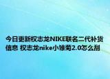 今日更新權志龍NIKE聯(lián)名二代補貨信息 權志龍nike小雛菊2.0怎么刮