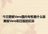 今日更新Vans國內(nèi)專柜是什么版 美版Vans和日版的區(qū)別