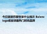 今日更新巴黎世家什么檔次 Balenciaga成全球最熱門時(shí)尚品牌