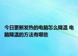 今日更新發(fā)熱的電腦怎么降溫 電腦降溫的方法有哪些