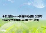 今日更新vans安納海姆是什么意思 vans安納海姆和aut有什么區(qū)別