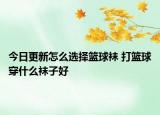 今日更新怎么選擇籃球襪 打籃球穿什么襪子好