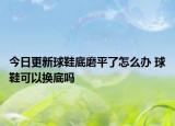 今日更新球鞋底磨平了怎么辦 球鞋可以換底嗎