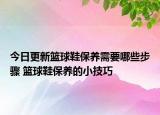 今日更新籃球鞋保養(yǎng)需要哪些步驟 籃球鞋保養(yǎng)的小技巧