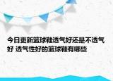 今日更新籃球鞋透氣好還是不透氣好 透氣性好的籃球鞋有哪些