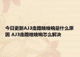 今日更新AJ3走路吱吱響是什么原因 AJ3走路吱吱響怎么解決