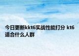 今日更新kkt6實戰(zhàn)性能打分 kt6適合什么人群