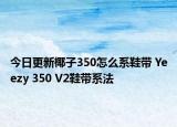 今日更新椰子350怎么系鞋帶 Yeezy 350 V2鞋帶系法