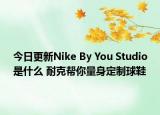 今日更新Nike By You Studio是什么 耐克幫你量身定制球鞋