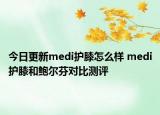 今日更新medi護(hù)膝怎么樣 medi護(hù)膝和鮑爾芬對(duì)比測(cè)評(píng)