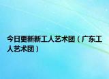 今日更新新工人藝術(shù)團(tuán)（廣東工人藝術(shù)團(tuán)）