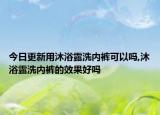 今日更新用沐浴露洗內(nèi)褲可以嗎,沐浴露洗內(nèi)褲的效果好嗎