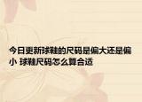 今日更新球鞋的尺碼是偏大還是偏小 球鞋尺碼怎么算合適