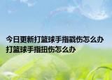 今日更新打籃球手指戳傷怎么辦 打籃球手指扭傷怎么辦