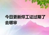 今日更新焊工證過(guò)期了去哪審