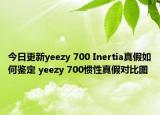 今日更新yeezy 700 Inertia真假如何鑒定 yeezy 700慣性真假對比圖