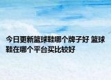 今日更新籃球鞋哪個牌子好 籃球鞋在哪個平臺買比較好