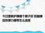 今日更新護(hù)踝哪個(gè)牌子好 防腳踝扭傷彈力繃帶怎么選擇