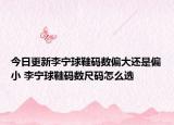 今日更新李寧球鞋碼數(shù)偏大還是偏小 李寧球鞋碼數(shù)尺碼怎么選