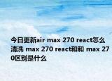 今日更新air max 270 react怎么清洗 max 270 react和和 max 270區(qū)別是什么